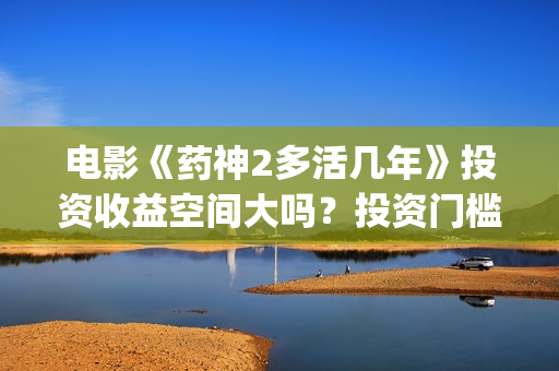 电影《药神2多活几年》投资收益空间大吗？投资门槛高吗？(电影《药神2多少分钟)