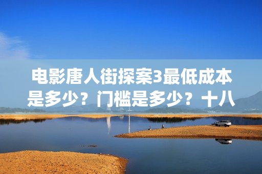 电影唐人街探案3最低成本是多少？门槛是多少？十八里店(电影唐人街探案2免费观看完整版)