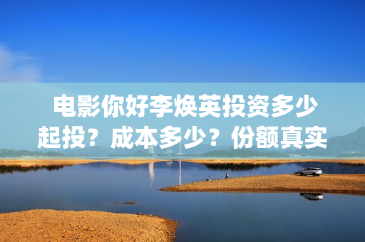  电影你好李焕英投资多少起投？成本多少？份额真实吗？   (电影你好李焕英免费高清在线观看)