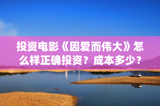 投资电影《因爱而伟大》怎么样正确投资？成本多少？-杨浦区(因爱知名电视剧)