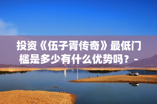 投资《伍子胥传奇》最低门槛是多少有什么优势吗？-青浦区朱家角镇(电视剧伍子胥传开拍了)