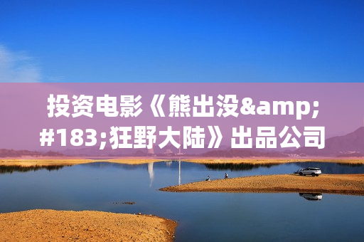 投资电影《熊出没·狂野大陆》出品公司可信吗？怎么样认购份额？(熊出没电影投资方)