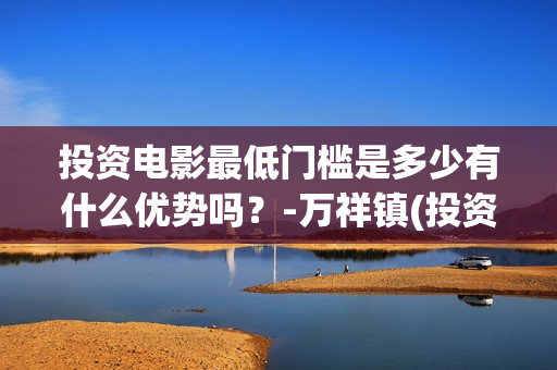 投资电影最低门槛是多少有什么优势吗？-万祥镇(投资电影最低门槛是什么)