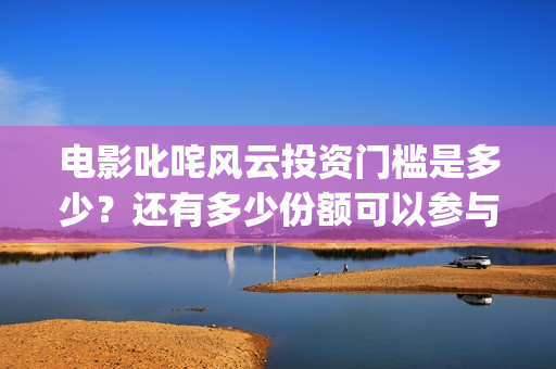 电影叱咤风云投资门槛是多少？还有多少份额可以参与投资？(叱咤风云电影2)