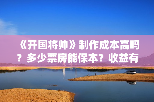 《开国将帅》制作成本高吗？多少票房能保本？收益有保障吗？(开国将帅授衔秘闻完整)