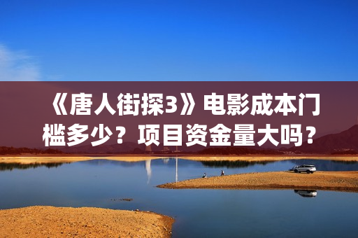 《唐人街探3》电影成本门槛多少？项目资金量大吗？(唐人街探三视频)