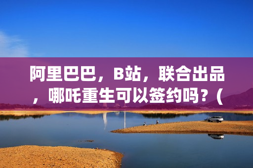 阿里巴巴，B站，联合出品，哪吒重生可以签约吗？(阿里巴巴哔哩哔哩)