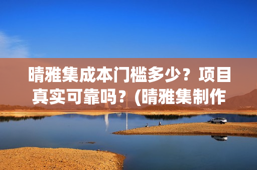 晴雅集成本门槛多少？项目真实可靠吗？(晴雅集制作公司)