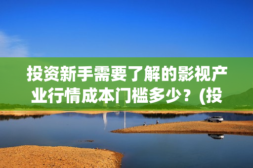 投资新手需要了解的影视产业行情成本门槛多少？(投资新手需要了解的问题)