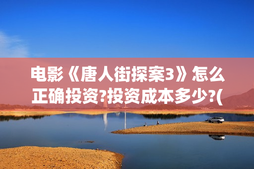 电影《唐人街探案3》怎么正确投资?投资成本多少?(电影唐人街探案3免费视频完整版)