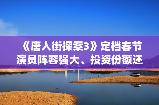 《唐人街探案3》定档春节演员阵容强大、投资份额还有吗 (《唐人街探案3》高清在线观看)