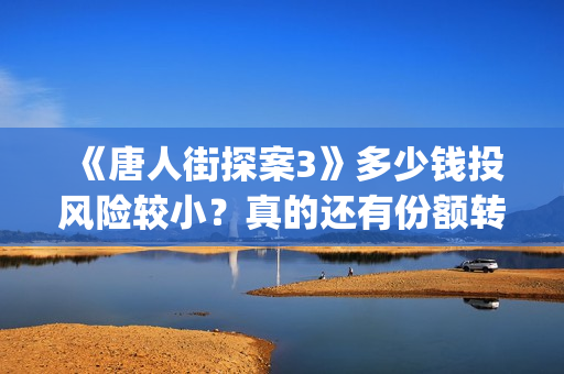 《唐人街探案3》多少钱投风险较小？真的还有份额转让吗？出品方靠谱吗？(唐人街探案3电影免费观看播放)
