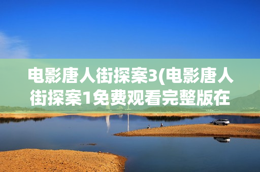 电影唐人街探案3(电影唐人街探案1免费观看完整版在线观看)