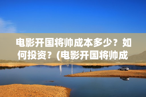 电影开国将帅成本多少？如何投资？(电影开国将帅成功了吗)