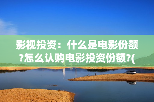 影视投资：什么是电影份额?怎么认购电影投资份额?(影视投资方有哪些)
