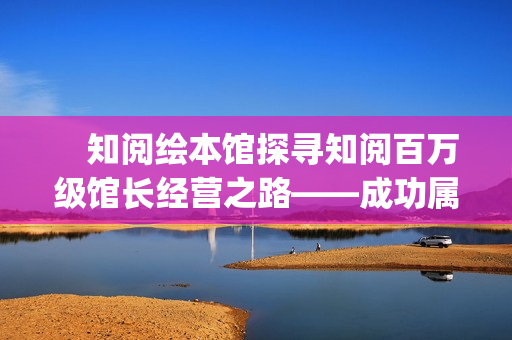 　知阅绘本馆探寻知阅百万级馆长经营之路——成功属于坚持到最后的人(知阅儿童绘本馆年卡)