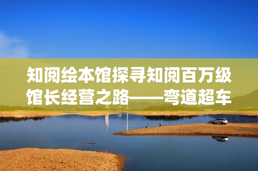 知阅绘本馆探寻知阅百万级馆长经营之路——弯道超车的人生(知阅儿童阅读中心)
