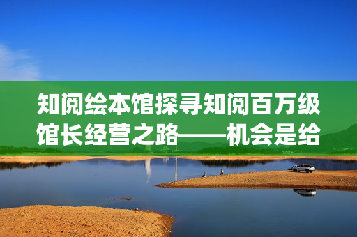 知阅绘本馆探寻知阅百万级馆长经营之路——机会是给有准备的人准备的(知阅儿童绘本馆收费标准)