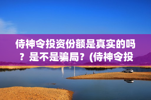 侍神令投资份额是真实的吗？是不是骗局？(侍神令投资公司)
