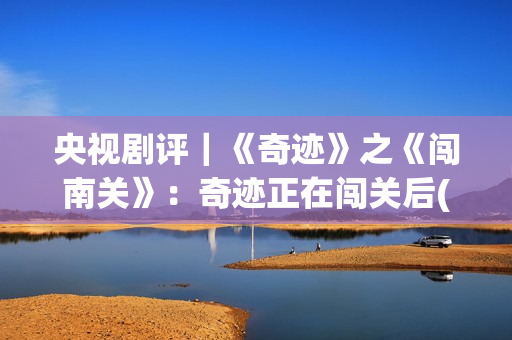 央视剧评｜《奇迹》之《闯南关》：奇迹正在闯关后(央视主播奇齐)