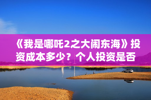 《我是哪吒2之大闹东海》投资成本多少？个人投资是否是骗局?怎么保障资金安全？(《我是哪吒2之英雄归来》电影)