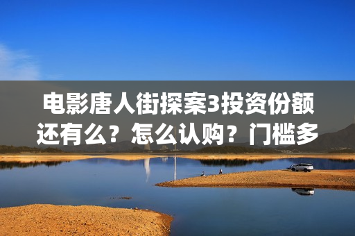 电影唐人街探案3投资份额还有么？怎么认购？门槛多少？ (电影唐人街探案2免费观看完整版)