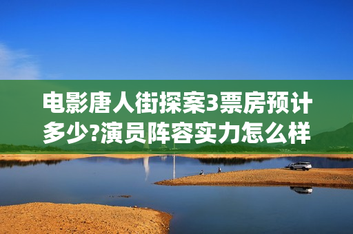 电影唐人街探案3票房预计多少?演员阵容实力怎么样？(电影唐人街探案3免费视频完整版)