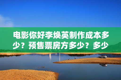 电影你好李焕英制作成本多少？预售票房方多少？多少票房能回本？ (电影你好李焕英大结局)