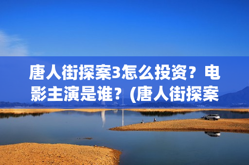唐人街探案3怎么投资？电影主演是谁？(唐人街探案怎么样值得看吗)