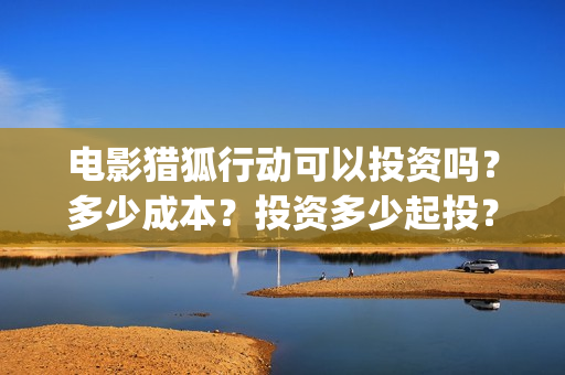 电影猎狐行动可以投资吗？多少成本？投资多少起投？(电影猎狐行动可以投屏吗)