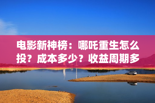 电影新神榜：哪吒重生怎么投？成本多少？收益周期多久？(新神榜在哪里能看)