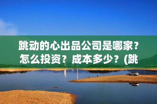 跳动的心出品公司是哪家？怎么投资？成本多少？(跳动的心最新进展)