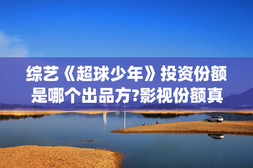 综艺《超球少年》投资份额是哪个出品方?影视份额真实吗？怎么投资？(超球少年播出反响)