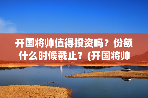 开国将帅值得投资吗？份额什么时候截止？(开国将帅有投资价值吗)