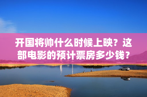 开国将帅什么时候上映？这部电影的预计票房多少钱？(开国将帅今何在)