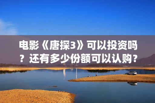 电影《唐探3》可以投资吗？还有多少份额可以认购？(唐探3正片)
