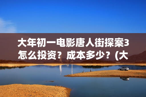 大年初一电影唐人街探案3怎么投资？成本多少？(大年初一电影2018)
