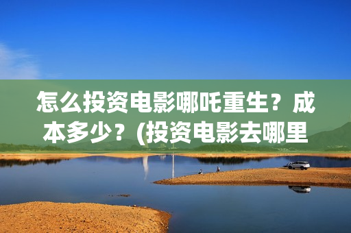 怎么投资电影哪吒重生？成本多少？(投资电影去哪里投资)