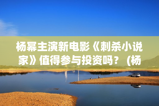 杨幂主演新电影《刺杀小说家》值得参与投资吗？ (杨幂主演新电影有哪些)