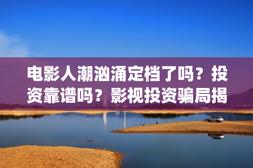 电影人潮汹涌定档了吗？投资靠谱吗？影视投资骗局揭秘(人潮汹涌 片名)