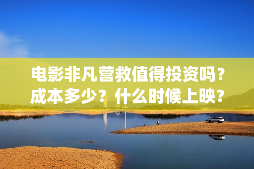 电影非凡营救值得投资吗？成本多少？什么时候上映？(非凡营救深度解析)