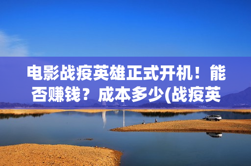 电影战疫英雄正式开机！能否赚钱？成本多少(战疫英雄电影2021最新消息)
