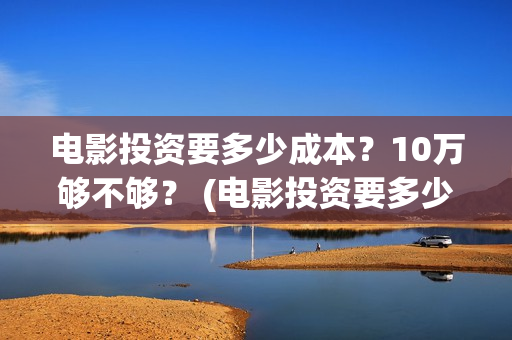 电影投资要多少成本？10万够不够？ (电影投资要多少费用)