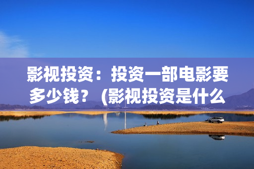 影视投资：投资一部电影要多少钱？ (影视投资是什么)