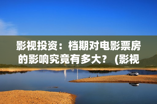 影视投资：档期对电影票房的影响究竟有多大？ (影视投资是什么)