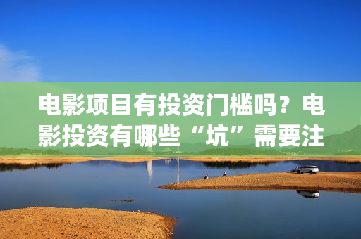 电影项目有投资门槛吗？电影投资有哪些“坑”需要注意？ (电影投资项目是什么意思)