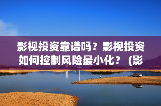 影视投资靠谱吗？影视投资如何控制风险最小化？ (影视投资是干嘛的)