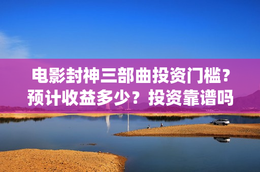 电影封神三部曲投资门槛？预计收益多少？投资靠谱吗？(电影封神三部曲2免费观看)