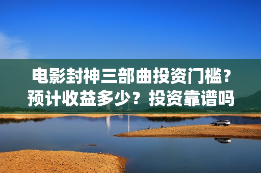 电影封神三部曲投资门槛？预计收益多少？投资靠谱吗？(电影封神三部曲上映时间)