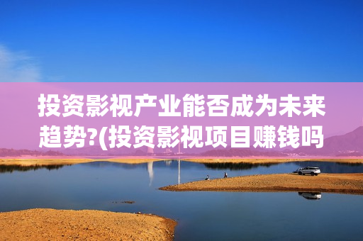 投资影视产业能否成为未来趋势?(投资影视项目赚钱吗)